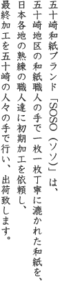 五十崎和紙ブランド「SOSO(ソソ)」は、五十崎地区の和紙職人の手で、一枚一枚丁寧に漉かれた和紙を、日本各地の熟練の職人達に初期加工を依頼し、最終加工を五十崎の人々の手で行い、出荷致します。